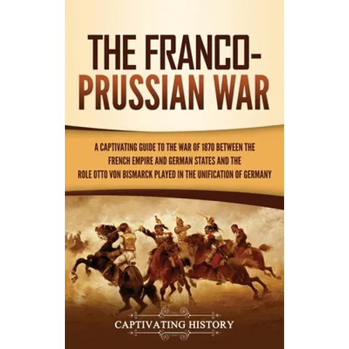 The Franco-Prussian War: A Captivating Guide to the War of 1870 between the French Empire and German States and the Role Otto von Bismarck Played in t - Hardcover