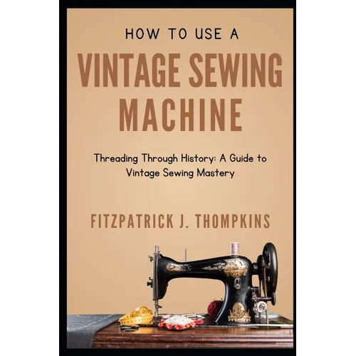How to Use Vintage Sewing Machine: Threading Through History: A Guide to Vintage Sewing Mastery - Paperback