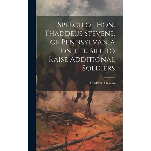 Speech of Hon. Thaddeus Stevens, of Pennsylvania on the Bill to Raise Additional Soldiers - Hardcover