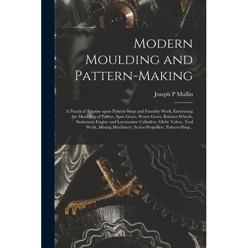 Modern Moulding and Pattern-making: a Practical Treatise Upon Pattern-shop and Foundry Work, Embracing the Moulding of Pulleys, Spur Gears, Worm Gears - Paperback