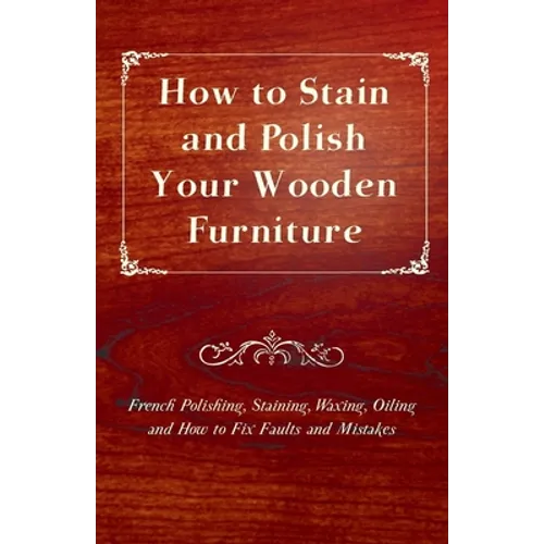 How to Stain and Polish Your Wooden Furniture - French Polishing, Staining, Waxing, Oiling and How to Fix Faults and Mistakes - Paperback