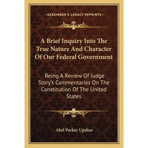 A Brief Inquiry Into the True Nature and Character of Our Federal Government: Being a Review of Judge Story's Commentaries on the Constitution of the - Paperback