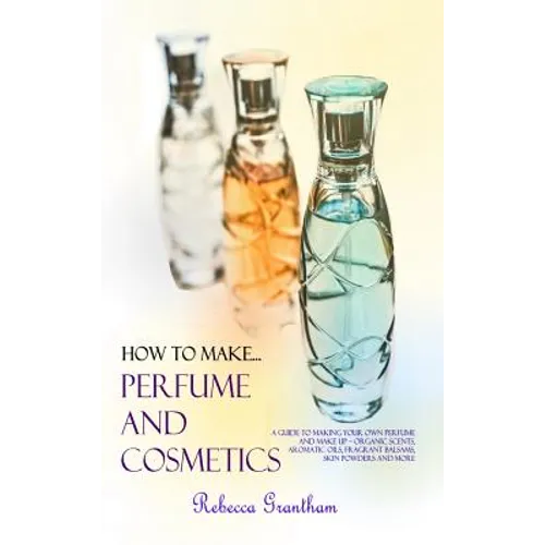 How to Make Perfumes and Cosmetics: A Guide to Making Your Own Perfume and Make up - Organic Scents, Aromatic Oils, Fragrant Balsams, Skin Powders and - Hardcover