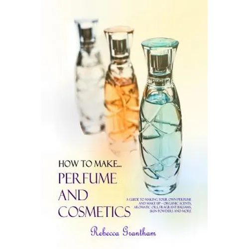 How to Make Perfumes and Cosmetics: A Guide to Making Your Own Perfume and Make up - Organic Scents, Aromatic Oils, Fragrant Balsams, Skin Powders and - Paperback
