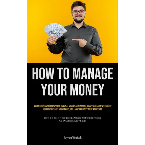 How To Manage Your Money: A Comprehensive Reference For Financial Novices On Budgeting, Money Management, Prudent Expenditure, Debt Management, And Lo - Paperback