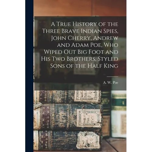 A True History of the Three Brave Indian Spies, John Cherry, Andrew and Adam Poe, Who Wiped out Big Foot and His Two Brothers, Styled Sons of the Half - Paperback