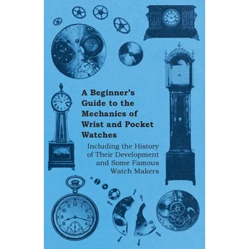 A Beginner's Guide to the Mechanics of Wrist and Pocket Watches - Including the History of Their Development and Some Famous Watch Makers - Paperback