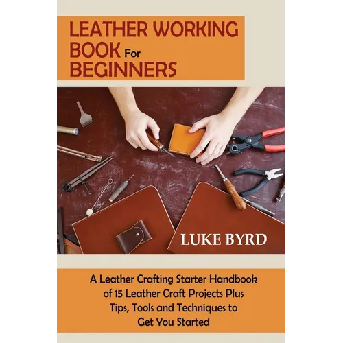 Leather Working Book for Beginners: A Leather Crafting Starter Handbook of 15 Leather Craft Projects Plus Tips, Tools and Techniques to Get You Starte - Paperback