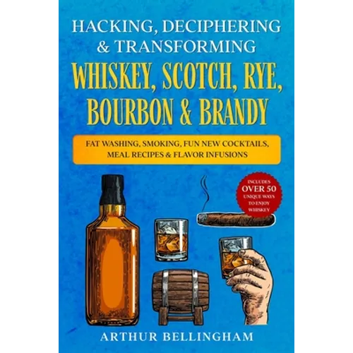 Hacking, Deciphering & Transforming Whiskey, Scotch, Rye, Bourbon & Brandy: Fat Washing, Smoking, Fun New Cocktails, Meal Recipes & Flavor Infusions - - Paperback