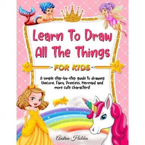 Learn to Draw All The Things For Kids: A Fun and Simple Step-by-Step Guide for Children to Learn How to Draw Unicorn, Fairy, Princess, Mermaid, and Mo - Paperback