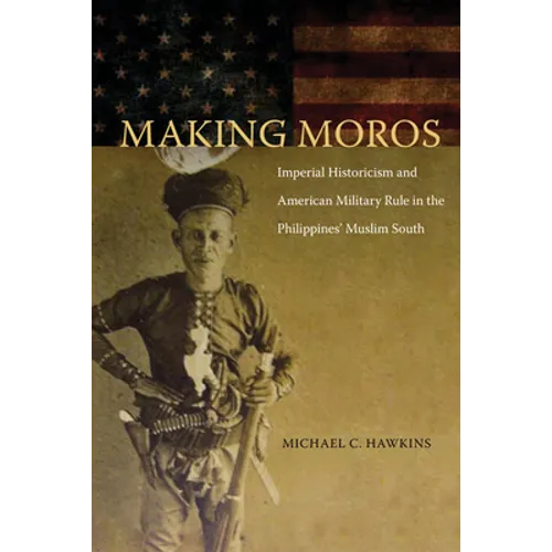 Making Moros: Imperial Historicism and American Military Rule in the Philippines' Muslim South - Hardcover