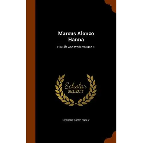 Marcus Alonzo Hanna: His Life And Work, Volume 4 - Hardcover