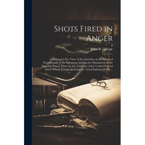 Shots Fired in Anger: A Rifleman's Eye View of the Activities on the Island of Guadalcanal, in the Solomons, During the Elimination of the J - Paperback