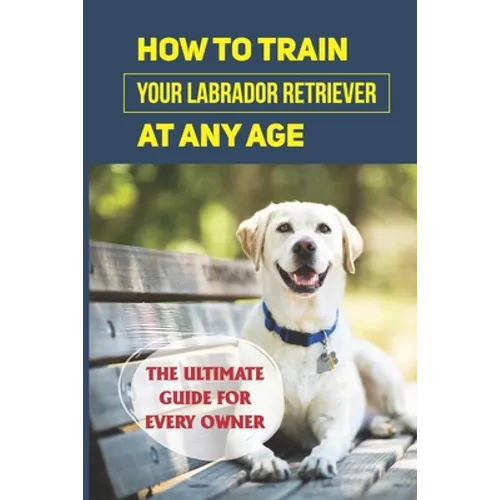 How To Train Your Labrador Retriever At Any Age: The Ultimate Guide For Every Owner: Clicker Training Lab Retriever Guide - Paperback