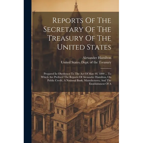Reports Of The Secretary Of The Treasury Of The United States: Prepared In Obedience To The Act Of May 10, 1800 ... To Which Are Prefixed The Reports - Paperback