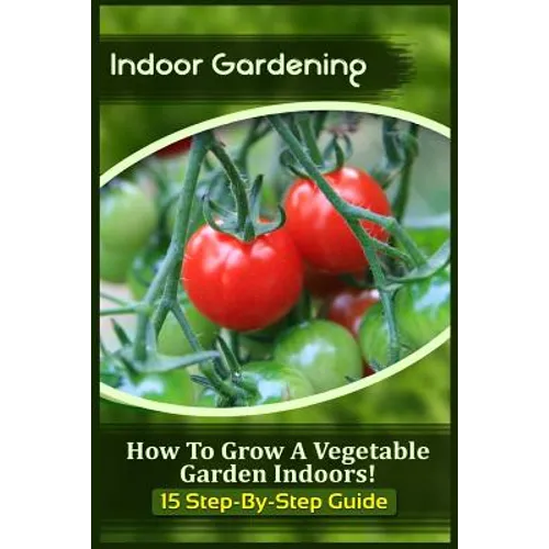 Indoor Gardening: How To Grow A Vegetable Garden Indoors! (15 Step-By-Step Guide) - Paperback