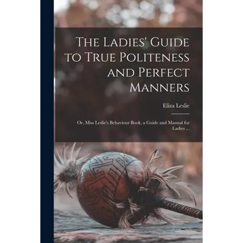 The Ladies' Guide to True Politeness and Perfect Manners: or, Miss Leslie's Behaviour Book, a Guide and Manual for Ladies ... - Paperback