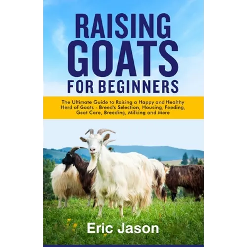 Raising Goats for Beginners: The Ultimate Guide to Raising a Happy and Healthy Herd of Goats - Breeds Selection, Housing, Feeding, Goat Care, Breed - Paperback