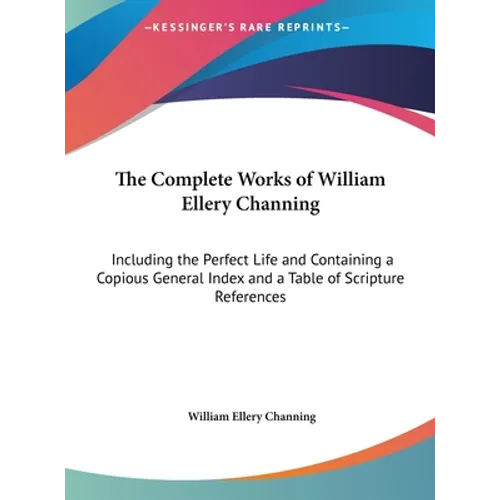 The Complete Works of William Ellery Channing: Including the Perfect Life and Containing a Copious General Index and a Table of Scripture References - Hardcover