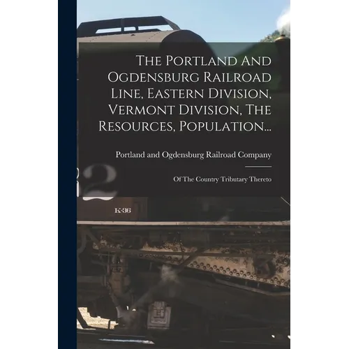 The Portland And Ogdensburg Railroad Line, Eastern Division, Vermont Division, The Resources, Population...: Of The Country Tributary Thereto - Paperback
