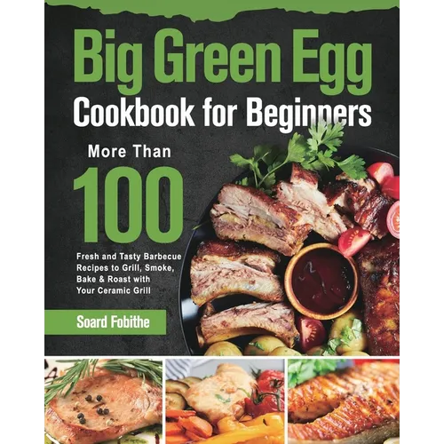 Big Green Egg Cookbook for Beginners: More Than 100 R Fresh and Tasty Barbecue Recipes to Grill, Smoke, Bake & Roast with Your Ceramic Grill - Paperback