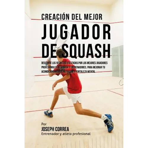 Creacion del Mejor Jugador de Squash: Descubre Los Secretos Utilizados Por Los Mejores Jugadores Profesionales de Squash Y Entrenadores, Para Mejorar - Paperback