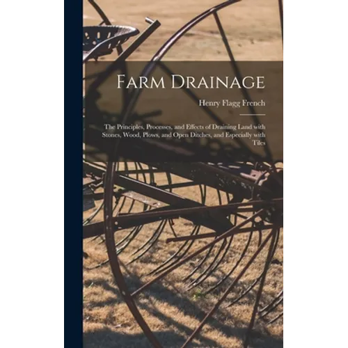 Farm Drainage: the Principles, Processes, and Effects of Draining Land With Stones, Wood, Plows, and Open Ditches, and Especially With Tiles - Hardcover