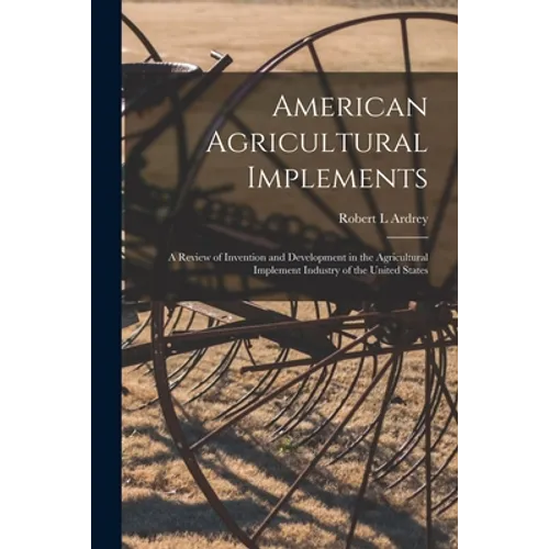 American Agricultural Implements: a Review of Invention and Development in the Agricultural Implement Industry of the United States - Paperback