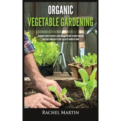 Organic Vegetable Gardening: Beginner's Guide to Quickly Learn and Master How to Grow Your Own Vegetables and How to Start a Healthy Garden at Home - Hardcover