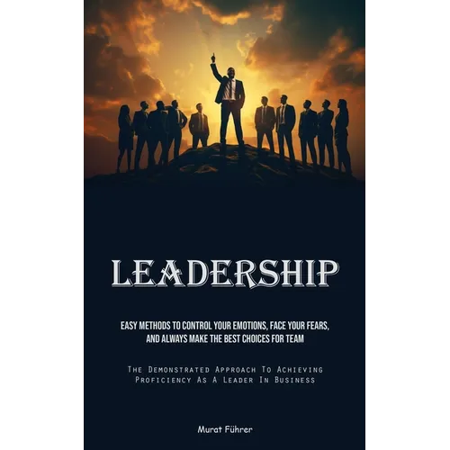 Leadership: Easy Methods To Control Your Emotions, Face Your Fears, And Always Make The Best Choices For Team (The Demonstrated Approach To Achieving - Paperback