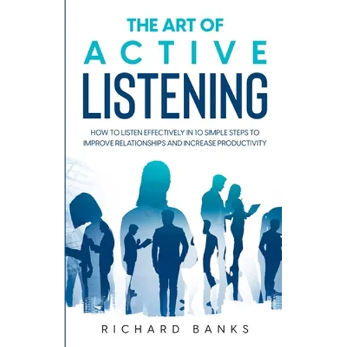 The Art of Active Listening: How to Listen Effectively in 10 Simple Steps to Improve Relationships and Increase Productivity - Paperback