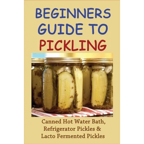 Beginners Guide To Pickling: Canned Hot Water Bath, Refrigerator Pickles & Lacto Fermented Pickles: How To Water Bath Can Pickles - Paperback