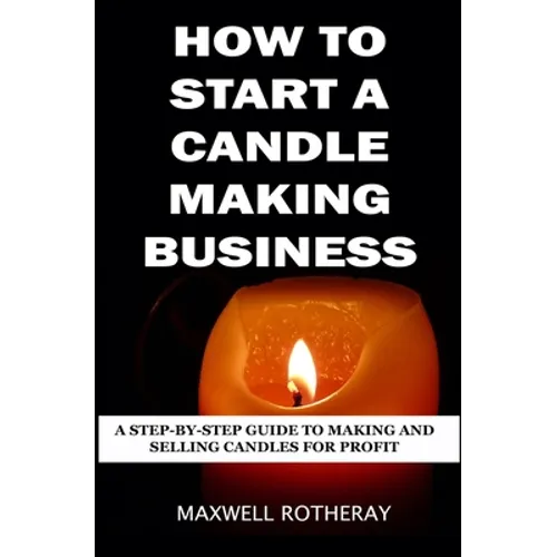How to Start a Candle Making Business: A Step-By-Step Guide to Making and Selling Candles for Profit - Paperback