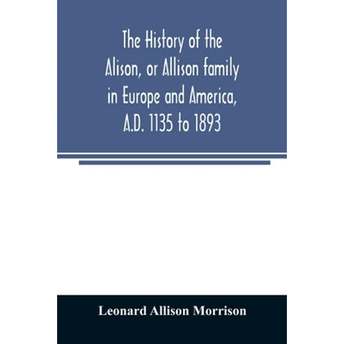 The history of the Alison, or Allison family in Europe and America, A.D. 1135 to 1893; giving an account of the family in Scotland, England, Ireland, - Paperback