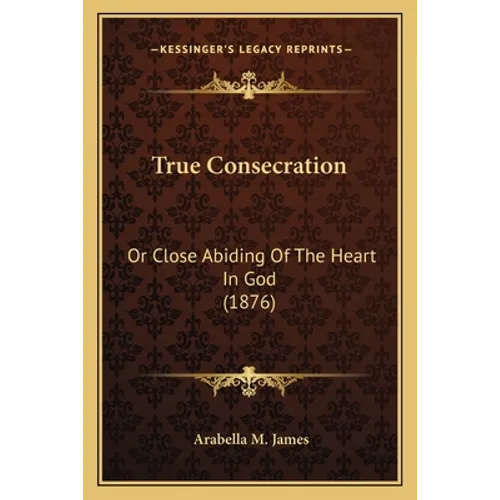 True Consecration: Or Close Abiding Of The Heart In God (1876) - Paperback