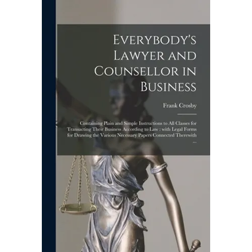Everybody's Lawyer and Counsellor in Business: Containing Plain and Simple Instructions to All Classes for Transacting Their Business According to Law - Paperback