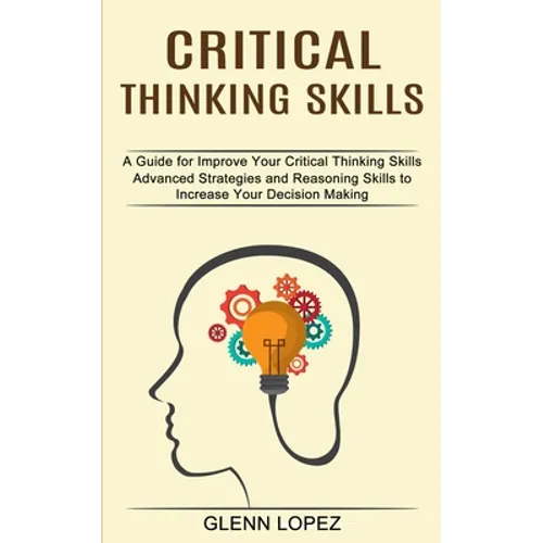Critical Thinking Skills: Advanced Strategies and Reasoning Skills to Increase Your Decision Making (A Guide for Improve Your Critical Thinking Skills - Paperback