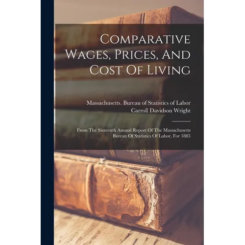 Comparative Wages, Prices, And Cost Of Living: From The Sixteenth Annual Report Of The Massachusetts Bureau Of Statistics Of Labor, For 1885 - Paperback