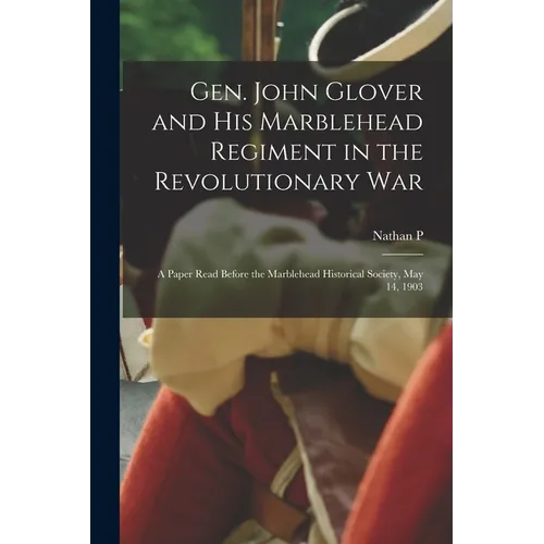 Gen. John Glover and his Marblehead Regiment in the Revolutionary War: A Paper Read Before the Marblehead Historical Society, May 14, 1903 - Paperback