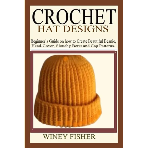 Crochet Hat Designs: Beginner's Guide on how to Create Beautiful Beanie, Head-Cover, Slouchy Beret and Cap Patterns. - Paperback