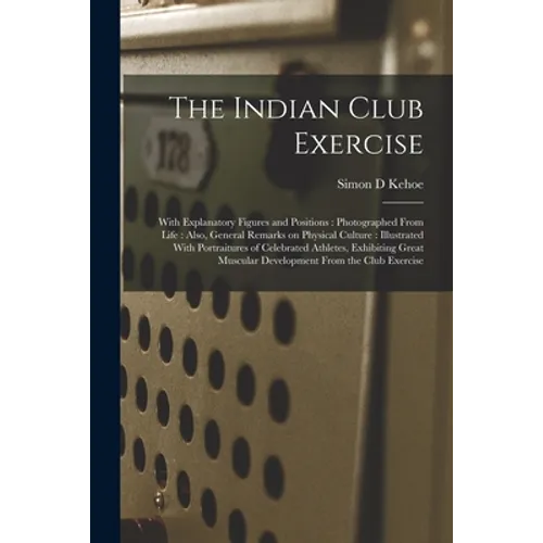 The Indian Club Exercise: With Explanatory Figures and Positions: Photographed From Life: Also, General Remarks on Physical Culture: Illustrated - Paperback