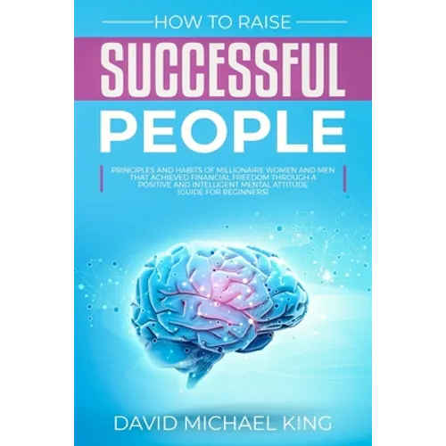 How to Raise Successful People: Principles and Habits of Millionaire Women and Men that Achieved Financial Freedom Through a Positive and Intelligent - Paperback