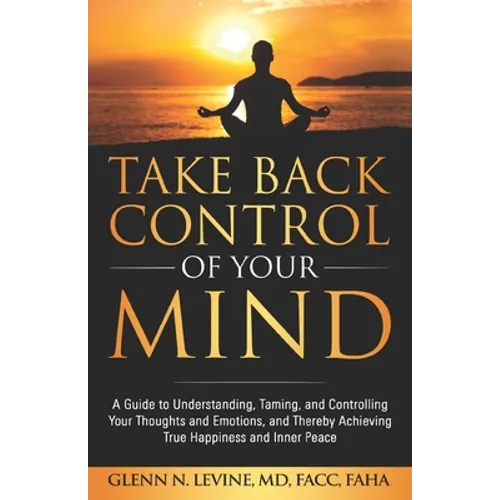 Take Back Control of Your Mind: A Guide to Understanding, Taming, and Controlling Your Thoughts and Emotions, and Thereby Achieving True Happiness and - Paperback