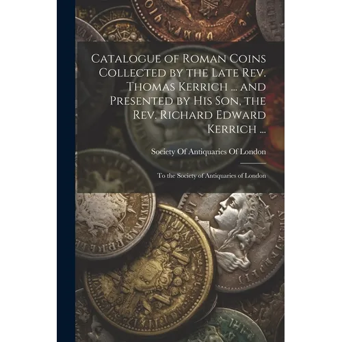 Catalogue of Roman Coins Collected by the Late Rev. Thomas Kerrich ... and Presented by His Son, the Rev. Richard Edward Kerrich ...: To the Society o - Paperback