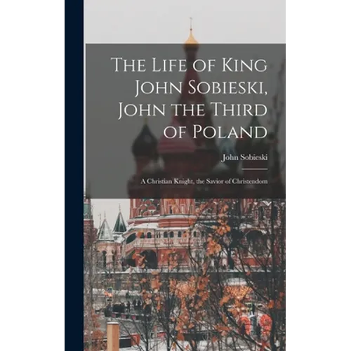 The Life of King John Sobieski, John the Third of Poland; a Christian Knight, the Savior of Christendom - Hardcover