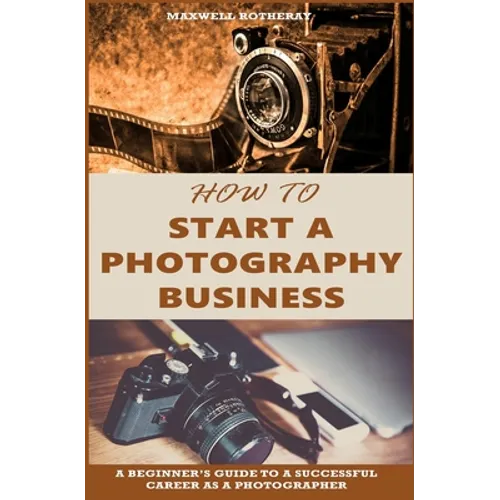 How to Start a Photography Business: A Beginner's Guide to A Successful Career as A Photographer - Paperback