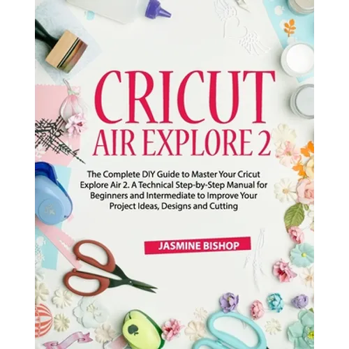 Cricut Air Explore 2: The Complete DIY Guide to Master Your Cricut Explore Air 2. A Technical Step-by-Step Manual for Beginners and Intermed - Paperback