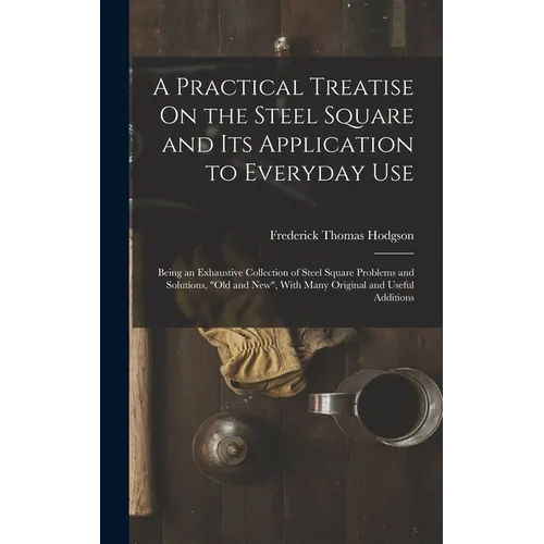 A Practical Treatise On the Steel Square and Its Application to Everyday Use: Being an Exhaustive Collection of Steel Square Problems and Solutions, " - Hardcover