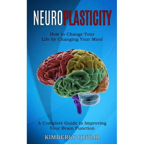 Neuroplasticity: How to Change Your Life by Changing Your Mind (A Complete Guide to Improving Your Brain Function) - Paperback