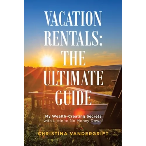 Vacation Rentals: the Ultimate Guide: My Wealth-Creating Secrets with Little to No Money Down! - Paperback